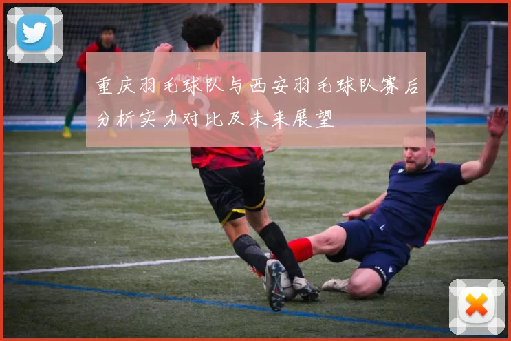 重庆羽毛球队与西安羽毛球队赛后分析实力对比及未来展望