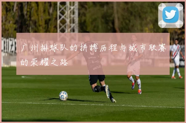 广州排球队的拼搏历程与城市联赛的荣耀之路