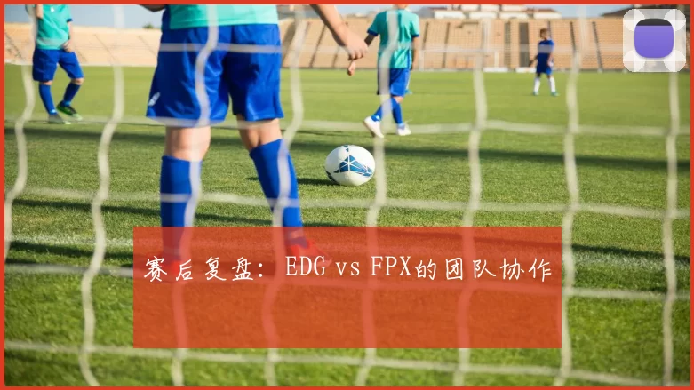 赛后复盘：EDG vs FPX的团队协作