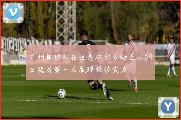 广州排球队在世界杯积分榜上以50分稳居第一名展现强劲实力