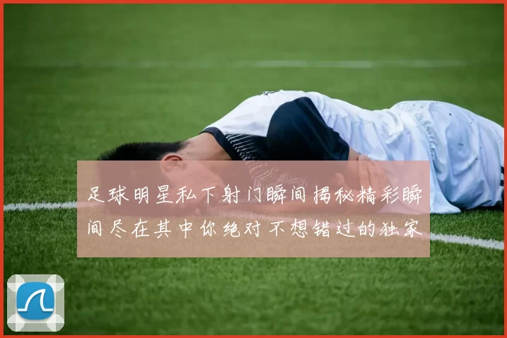 足球明星私下射门瞬间揭秘精彩瞬间尽在其中你绝对不想错过的独家画面
