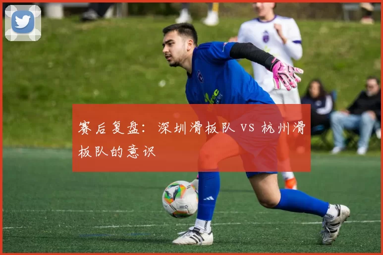 赛后复盘：深圳滑板队 vs 杭州滑板队的意识