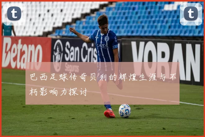 巴西足球传奇贝利的辉煌生涯与不朽影响力探讨