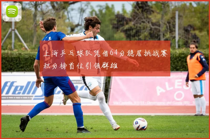 上海乒乓球队凭借64分稳居挑战赛积分榜首位引领群雄